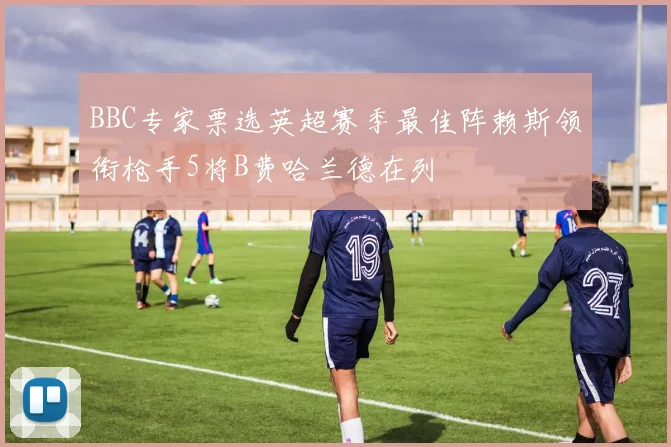 BBC专家票选英超赛季最佳阵赖斯领衔枪手5将B费哈兰德在列
